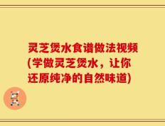 灵芝煲水食谱做法视频(学做灵芝煲水，让你还原纯净的自然味道)