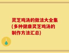 灵芝鸡汤的做法大全集(多种健康灵芝鸡汤的制作方法汇总)