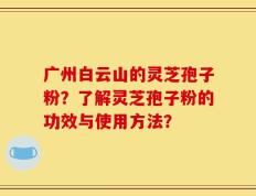 广州白云山的灵芝孢子粉？了解灵芝孢子粉的功效与使用方法？