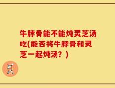 牛脖骨能不能炖灵芝汤吃(能否将牛脖骨和灵芝一起炖汤？)
