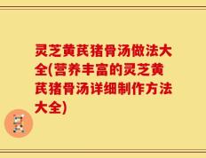 灵芝黄芪猪骨汤做法大全(营养丰富的灵芝黄芪猪骨汤详细制作方法大全)