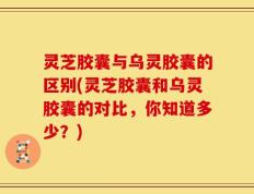 灵芝胶囊与乌灵胶囊的区别(灵芝胶囊和乌灵胶囊的对比，你知道多少？)