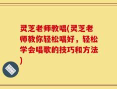 灵芝老师教唱(灵芝老师教你轻松唱好，轻松学会唱歌的技巧和方法)