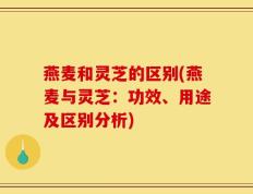 燕麦和灵芝的区别(燕麦与灵芝：功效、用途及区别分析)
