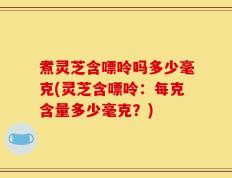 煮灵芝含嘌呤吗多少毫克(灵芝含嘌呤：每克含量多少毫克？)
