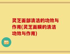 灵芝面部清洁的功效与作用(灵芝面膜的清洁功效与作用)
