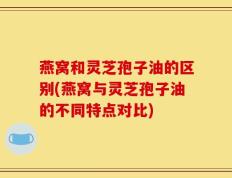 燕窝和灵芝孢子油的区别(燕窝与灵芝孢子油的不同特点对比)