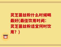 灵芝菌丝粉什么时候喝最好(最佳饮用时间：灵芝菌丝粉适宜何时饮用？)