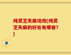 炖灵芝天麻功效(炖灵芝天麻的好处有哪些？)