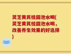 灵芝黄芪桂圆泡水喝(灵芝黄芪桂圆泡水喝，改善养生效果的好选择)