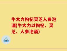 牛大力枸杞灵芝人参泡酒(牛大力以枸杞、灵芝、人参泡酒)