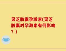 灵芝胶囊孕激素(灵芝胶囊对孕激素有何影响？)