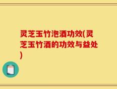 灵芝玉竹泡酒功效(灵芝玉竹酒的功效与益处)