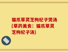 猫爪草灵芝枸杞子煲汤(草药美食：猫爪草灵芝枸杞子汤)