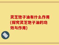 灵芝饱子油有什么作用(探究灵芝饱子油的功效与作用)