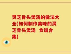 灵芝骨头煲汤的做法大全(如何制作美味的灵芝骨头煲汤  食谱合集)