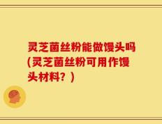 灵芝菌丝粉能做馒头吗(灵芝菌丝粉可用作馒头材料？)
