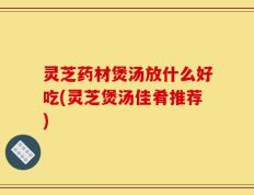 灵芝药材煲汤放什么好吃(灵芝煲汤佳肴推荐)