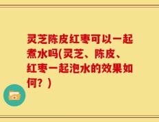 灵芝陈皮红枣可以一起煮水吗(灵芝、陈皮、红枣一起泡水的效果如何？)