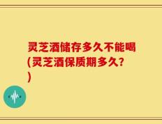 灵芝酒储存多久不能喝(灵芝酒保质期多久？)