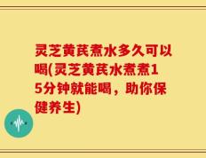 灵芝黄芪煮水多久可以喝(灵芝黄芪水煮煮15分钟就能喝，助你保健养生)