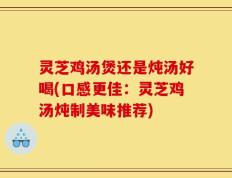 灵芝鸡汤煲还是炖汤好喝(口感更佳：灵芝鸡汤炖制美味推荐)