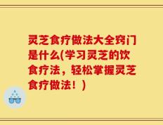 灵芝食疗做法大全窍门是什么(学习灵芝的饮食疗法，轻松掌握灵芝食疗做法！)