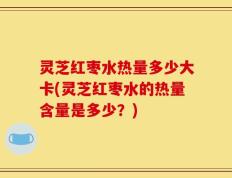 灵芝红枣水热量多少大卡(灵芝红枣水的热量含量是多少？)