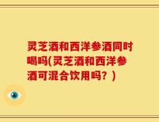 灵芝酒和西洋参酒同时喝吗(灵芝酒和西洋参酒可混合饮用吗？)