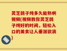 灵芝鸽子炖多久能熟啊视频(视频教你灵芝鸽子炖好的时间，轻松入口的美食让人垂涎欲滴)