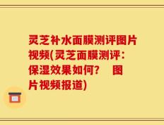 灵芝补水面膜测评图片视频(灵芝面膜测评：保湿效果如何？  图片视频报道)