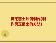 灵芝菌土如何制作(制作灵芝菌土的方法)