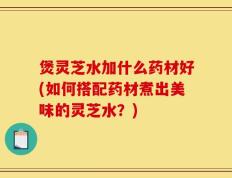 煲灵芝水加什么药材好(如何搭配药材煮出美味的灵芝水？)