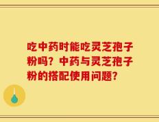 吃中药时能吃灵芝孢子粉吗？中药与灵芝孢子粉的搭配使用问题？