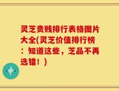 灵芝贵贱排行表格图片大全(灵芝价值排行榜：知道这些，芝品不再选错！)