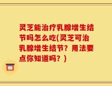灵芝能治疗乳腺增生结节吗怎么吃(灵芝可治乳腺增生结节？用法要点你知道吗？)