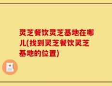 灵芝餐饮灵芝基地在哪儿(找到灵芝餐饮灵芝基地的位置)