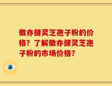 徽亦健灵芝孢子粉的价格？了解徽亦健灵芝孢子粉的市场价格？