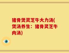 猪骨煲灵芝牛大力汤(煲汤养生：猪骨灵芝牛肉汤)