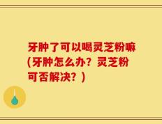 牙肿了可以喝灵芝粉嘛(牙肿怎么办？灵芝粉可否解决？)