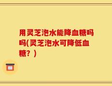 用灵芝泡水能降血糖吗吗(灵芝泡水可降低血糖？)