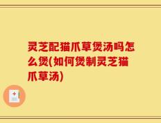 灵芝配猫爪草煲汤吗怎么煲(如何煲制灵芝猫爪草汤)