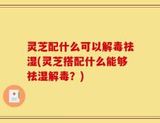 灵芝配什么可以解毒祛湿(灵芝搭配什么能够祛湿解毒？)