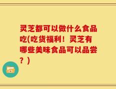 灵芝都可以做什么食品吃(吃货福利！灵芝有哪些美味食品可以品尝？)