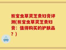 熊宝虫草灵芝贵妇膏评测(熊宝虫草灵芝贵妇膏：值得购买的护肤品？)