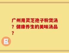 广州用灵芝孢子粉煲汤？健康养生的美味汤品？