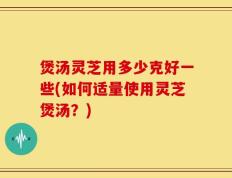 煲汤灵芝用多少克好一些(如何适量使用灵芝煲汤？)