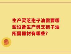 生产灵芝孢子油需要哪些设备生产灵芝孢子油所需器材有哪些？