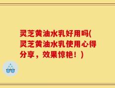 灵芝黄油水乳好用吗(灵芝黄油水乳使用心得分享，效果惊艳！)