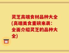 灵芝高端食材品种大全(高端美食重磅来袭：全面介绍灵芝的品种大全)